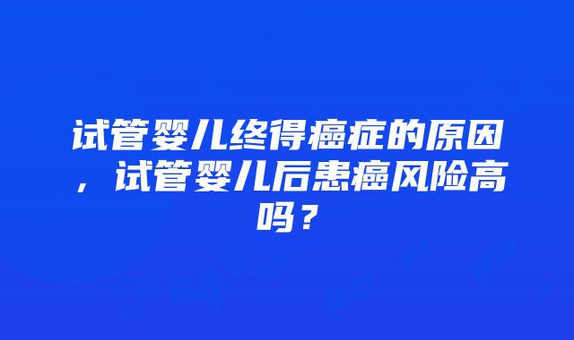 试管婴儿终得癌症的原因，试管婴儿后患癌风险高吗？