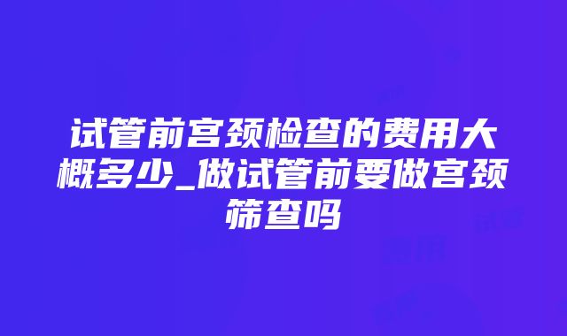 试管前宫颈检查的费用大概多少_做试管前要做宫颈筛查吗