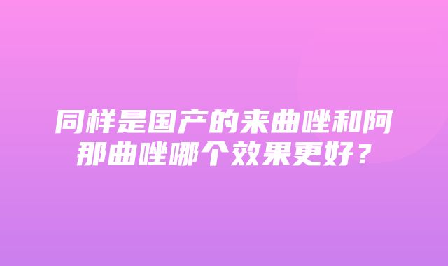 同样是国产的来曲唑和阿那曲唑哪个效果更好？