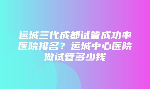 运城三代成都试管成功率医院排名？运城中心医院做试管多少钱