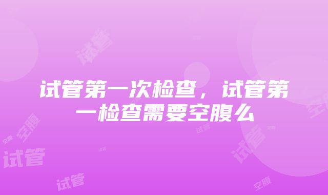 试管第一次检查，试管第一检查需要空腹么