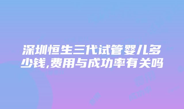 深圳恒生三代试管婴儿多少钱,费用与成功率有关吗