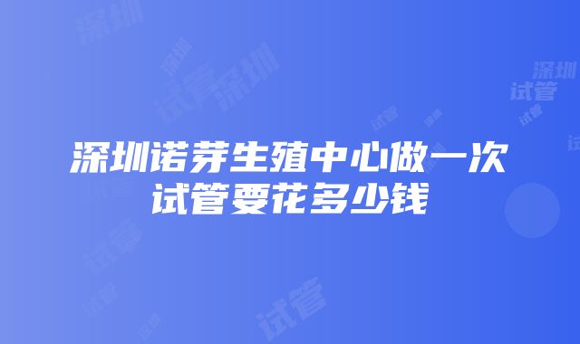 深圳诺芽生殖中心做一次试管要花多少钱