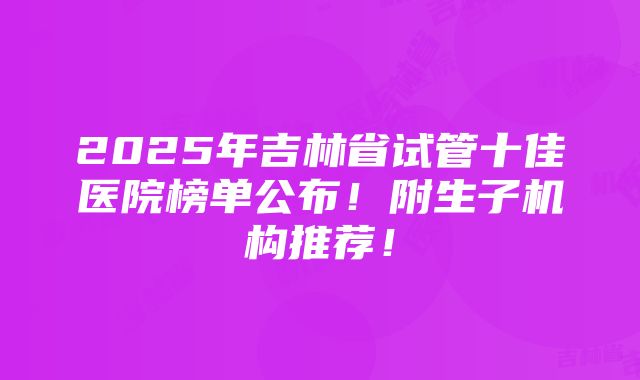 2025年吉林省试管十佳医院榜单公布！附生子机构推荐！