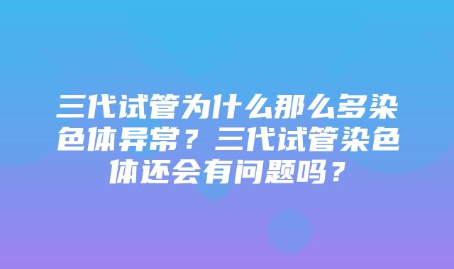 三代试管为什么那么多染色体异常？三代试管染色体还会有问题吗？