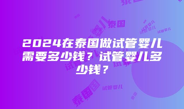 2024在泰国做试管婴儿需要多少钱？试管婴儿多少钱？