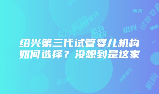 绍兴第三代试管婴儿机构如何选择？没想到是这家