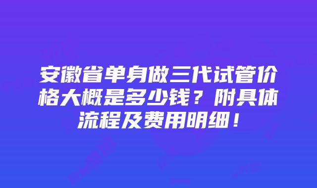 安徽省单身做三代试管价格大概是多少钱？附具体流程及费用明细！