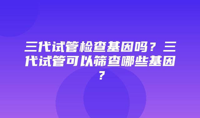 三代试管检查基因吗？三代试管可以筛查哪些基因？