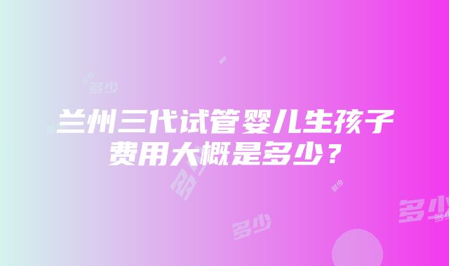 兰州三代试管婴儿生孩子费用大概是多少？