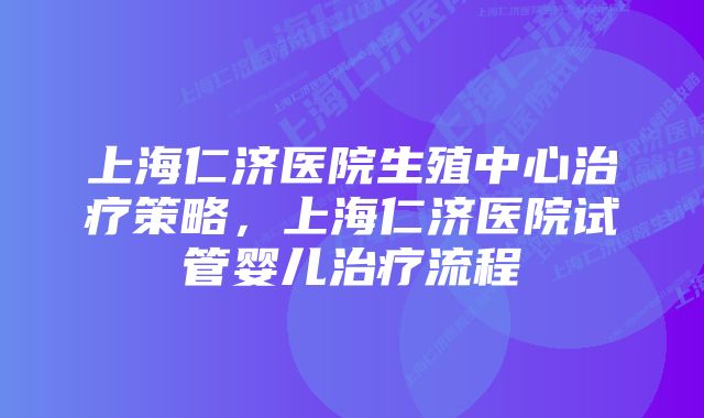 上海仁济医院生殖中心治疗策略，上海仁济医院试管婴儿治疗流程