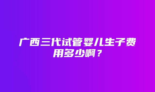 广西三代试管婴儿生子费用多少啊？