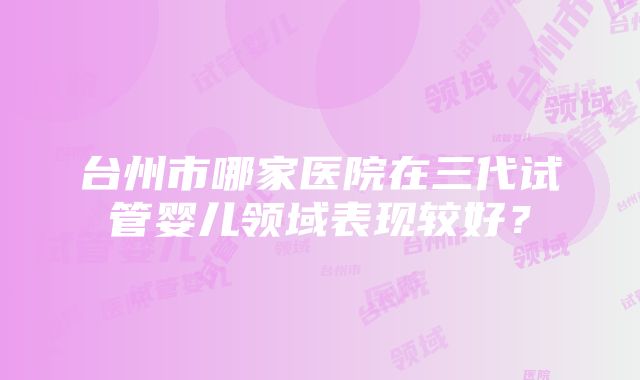 台州市哪家医院在三代试管婴儿领域表现较好？