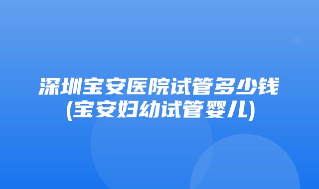 深圳宝安医院试管多少钱(宝安妇幼试管婴儿)