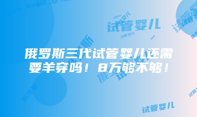 俄罗斯三代试管婴儿还需要羊穿吗！8万够不够！