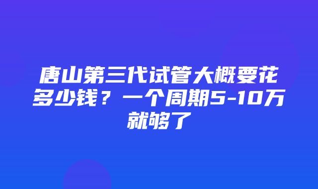 唐山第三代试管大概要花多少钱？一个周期5-10万就够了