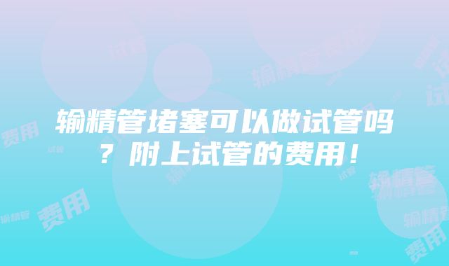 输精管堵塞可以做试管吗？附上试管的费用！