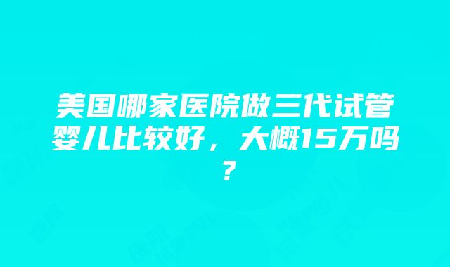 美国哪家医院做三代试管婴儿比较好，大概15万吗？