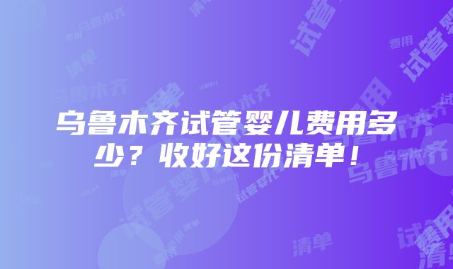 乌鲁木齐试管婴儿费用多少？收好这份清单！