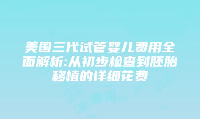 美国三代试管婴儿费用全面解析:从初步检查到胚胎移植的详细花费