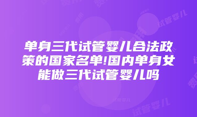 单身三代试管婴儿合法政策的国家名单!国内单身女能做三代试管婴儿吗