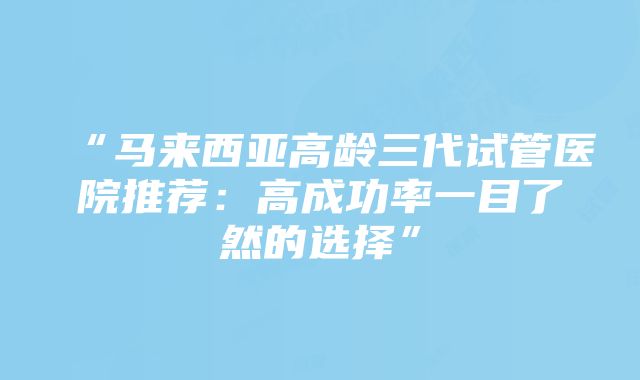 “马来西亚高龄三代试管医院推荐：高成功率一目了然的选择”