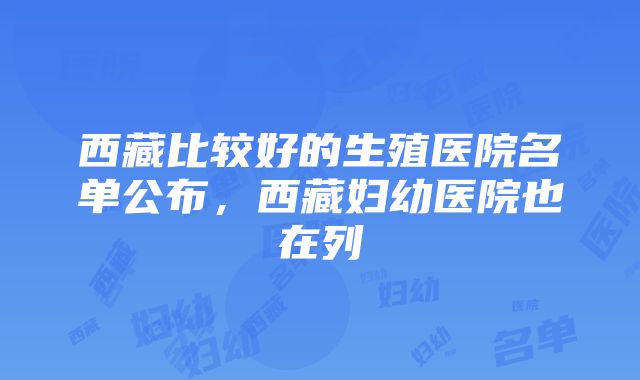 西藏比较好的生殖医院名单公布，西藏妇幼医院也在列