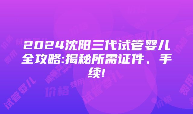 2024沈阳三代试管婴儿全攻略:揭秘所需证件、手续!