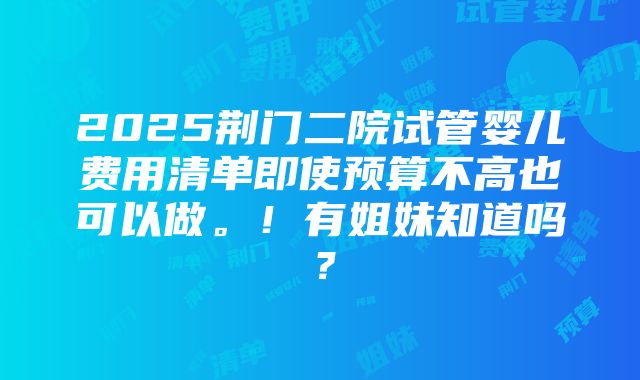 2025荆门二院试管婴儿费用清单即使预算不高也可以做。！有姐妹知道吗？