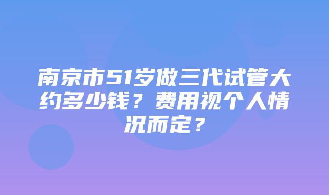 南京市51岁做三代试管大约多少钱？费用视个人情况而定？