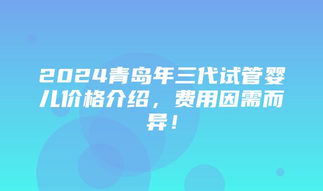 2024青岛年三代试管婴儿价格介绍，费用因需而异！