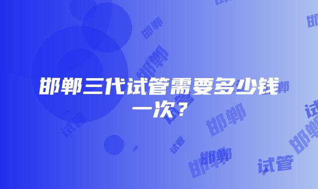 邯郸三代试管需要多少钱一次？