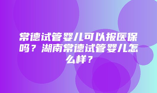 常德试管婴儿可以报医保吗？湖南常德试管婴儿怎么样？