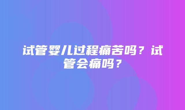 试管婴儿过程痛苦吗？试管会痛吗？