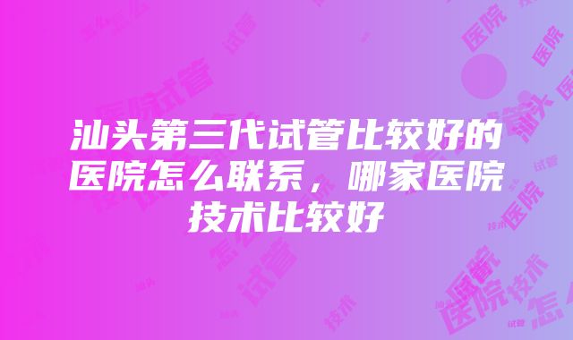 汕头第三代试管比较好的医院怎么联系，哪家医院技术比较好