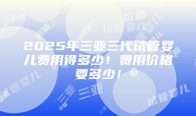 2025年三亚三代试管婴儿费用得多少！费用价格要多少！