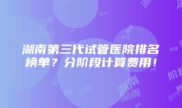 湖南第三代试管医院排名榜单？分阶段计算费用！