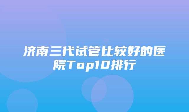 济南三代试管比较好的医院Top10排行