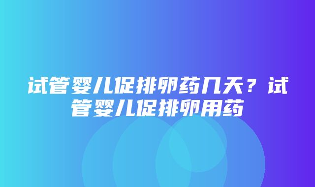 试管婴儿促排卵药几天？试管婴儿促排卵用药