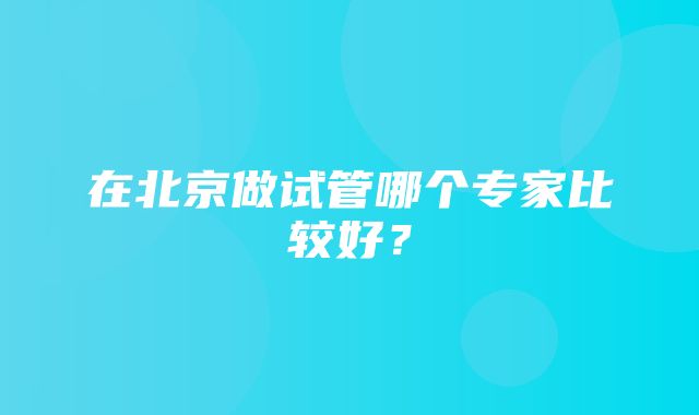 在北京做试管哪个专家比较好？