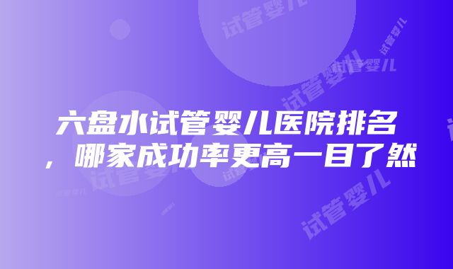 六盘水试管婴儿医院排名，哪家成功率更高一目了然