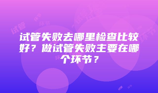 试管失败去哪里检查比较好？做试管失败主要在哪个环节？