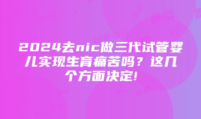 2024去nic做三代试管婴儿实现生育痛苦吗？这几个方面决定!