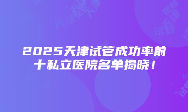 2025天津试管成功率前十私立医院名单揭晓！