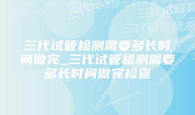 三代试管检测需要多长时间做完_三代试管检测需要多长时间做完检查