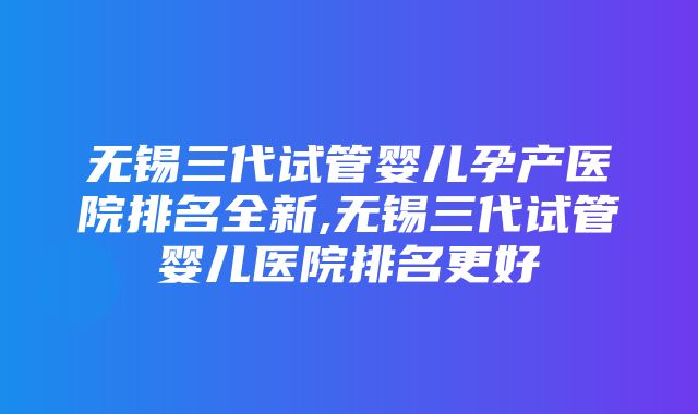 无锡三代试管婴儿孕产医院排名全新,无锡三代试管婴儿医院排名更好