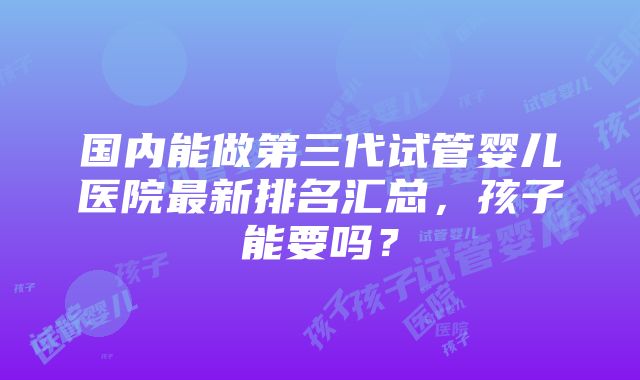 国内能做第三代试管婴儿医院最新排名汇总，孩子能要吗？