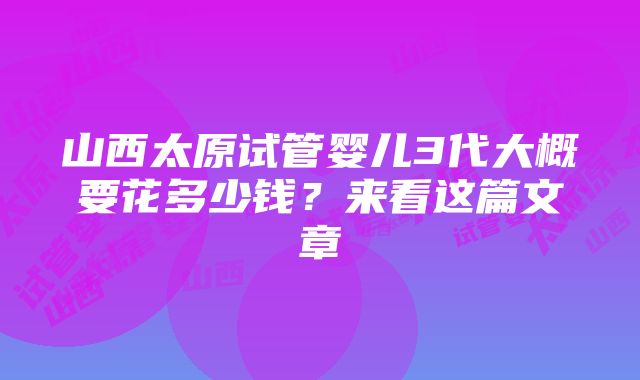 山西太原试管婴儿3代大概要花多少钱？来看这篇文章