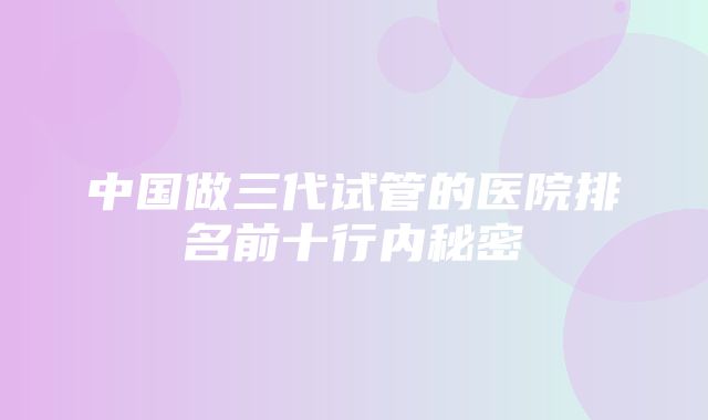 中国做三代试管的医院排名前十行内秘密