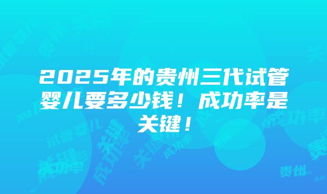 2025年的贵州三代试管婴儿要多少钱！成功率是关键！